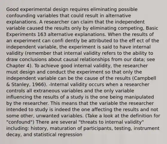 Good experimental design requires eliminating possible confounding variables that could result in alternative explanations. A researcher can claim that the independent variable caused the results only by eliminating competing, Basic Experiments 163 alternative explanations. When the results of an experiment can confi dently be attributed to the eff ect of the independent variable, the experiment is said to have internal validity (remember that internal validity refers to the ability to draw conclusions about causal relationships from our data; see Chapter 4). To achieve good internal validity, the researcher must design and conduct the experiment so that only the independent variable can be the cause of the results (Campbell & Stanley, 1966). -Internal validity occurs when a researcher controls all extraneous variables and the only variable influencing the results of a study is the one being manipulated by the researcher. This means that the variable the researcher intended to study is indeed the one affecting the results and not some other, unwanted variables. (Take a look at the definition for "confound") There are several "threats to internal validity" including: history, maturation of participants, testing, instrument decay, and statistical regression