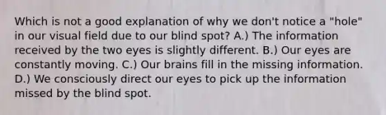 Which is not a good explanation of why we don't notice a "hole" in our visual field due to our blind spot? A.) The information received by the two eyes is slightly different. B.) Our eyes are constantly moving. C.) Our brains fill in the missing information. D.) We consciously direct our eyes to pick up the information missed by the blind spot.