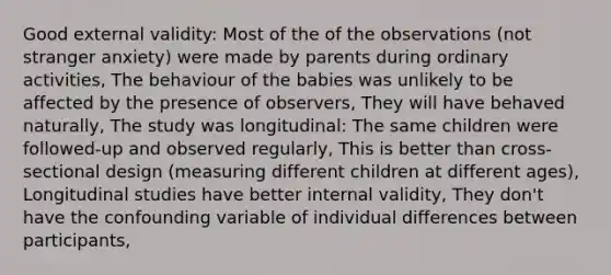 Good external validity: Most of the of the observations (not stranger anxiety) were made by parents during ordinary activities, The behaviour of the babies was unlikely to be affected by the presence of observers, They will have behaved naturally, The study was longitudinal: The same children were followed-up and observed regularly, This is better than cross-sectional design (measuring different children at different ages), Longitudinal studies have better internal validity, They don't have the confounding variable of individual differences between participants,