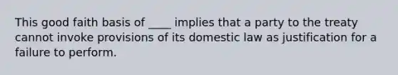 This good faith basis of ____ implies that a party to the treaty cannot invoke provisions of its domestic law as justification for a failure to perform.