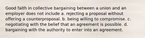 Good faith in collective bargaining between a union and an employer does not include a. rejecting a proposal without offering a counterproposal. b. being willing to compromise. c. negotiating with the belief that an agreement is possible. d. bargaining with the authority to enter into an agreement.