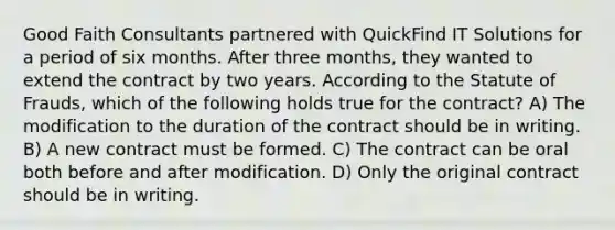 Good Faith Consultants partnered with QuickFind IT Solutions for a period of six months. After three months, they wanted to extend the contract by two years. According to the Statute of Frauds, which of the following holds true for the contract? A) The modification to the duration of the contract should be in writing. B) A new contract must be formed. C) The contract can be oral both before and after modification. D) Only the original contract should be in writing.