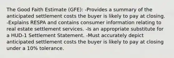 The Good Faith Estimate (GFE): -Provides a summary of the anticipated settlement costs the buyer is likely to pay at closing. -Explains RESPA and contains consumer information relating to real estate settlement services. -Is an appropriate substitute for a HUD-1 Settlement Statement. -Must accurately depict anticipated settlement costs the buyer is likely to pay at closing under a 10% tolerance.