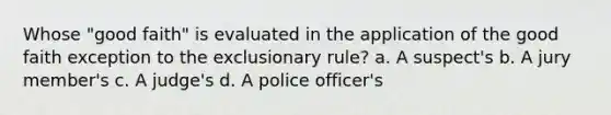 Whose "good faith" is evaluated in the application of the good faith exception to the exclusionary rule? a. A suspect's b. A jury member's c. A judge's d. A police officer's