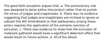 The good faith exception argues that: a. The exclusionary rule was designed to deter police misconduct rather than to punish the errors of judges and magistrates. b. There was no evidence suggesting that judges and magistrates are inclined to ignore or subvert the 4th Amendment or that lawlessness among these actors requires the application of the extreme sanction of exclusion. c. There was evidence to show that the exclusion of materials gathered would have a significant deterrent effect that would result on future actions. d. All of the above