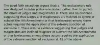 The good faith exception argues that: a. The exclusionary rule was designed to deter police misconduct rather than to punish the errors of judges and magistrates b. There was no evidence suggesting that judges and magistrates are inclined to ignore or subvert the 4th Amendment or that lawlessness among these actors requires the application of the extreme sanction of exclusion c. There was no evidence suggesting that judges and magistrates are inclined to ignore or subvert the 4th Amendment or that lawlessness among these actors requires the application of the extreme sanction of exclusion d. All of the above