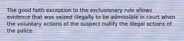 The good faith exception to the exclusionary rule allows evidence that was seized illegally to be admissible in court when the voluntary actions of the suspect nullify the illegal actions of the police.