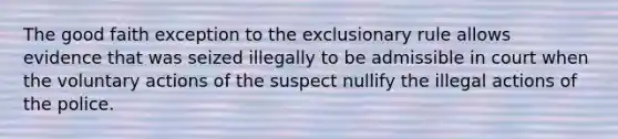 The good faith exception to the exclusionary rule allows evidence that was seized illegally to be admissible in court when the voluntary actions of the suspect nullify the illegal actions of the police.