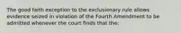 The good faith exception to the exclusionary rule allows evidence seized in violation of the Fourth Amendment to be admitted whenever the court finds that the: