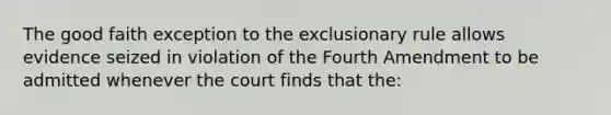 The good faith exception to the exclusionary rule allows evidence seized in violation of the Fourth Amendment to be admitted whenever the court finds that the: