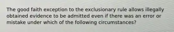 The good faith exception to the exclusionary rule allows illegally obtained evidence to be admitted even if there was an error or mistake under which of the following circumstances?