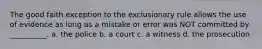 The good faith exception to the exclusionary rule allows the use of evidence as long as a mistake or error was NOT committed by __________. a. the police b. a court c. a witness d. the prosecution