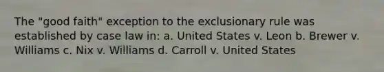 The "good faith" exception to <a href='https://www.questionai.com/knowledge/kiz15u9aWk-the-exclusionary-rule' class='anchor-knowledge'>the exclusionary rule</a> was established by case law in: a. United States v. Leon b. Brewer v. Williams c. Nix v. Williams d. Carroll v. United States