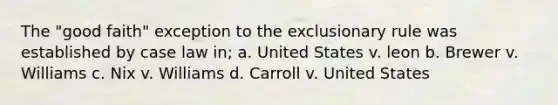 The "good faith" exception to the exclusionary rule was established by case law in; a. United States v. leon b. Brewer v. Williams c. Nix v. Williams d. Carroll v. United States