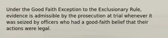 Under the Good Faith Exception to the Exclusionary Rule, evidence is admissible by the prosecution at trial whenever it was seized by officers who had a good-faith belief that their actions were legal.