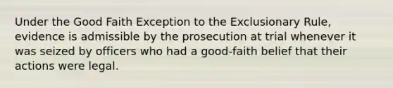 ​Under the Good Faith Exception to the Exclusionary Rule, evidence is admissible by the prosecution at trial whenever it was seized by officers who had a good-faith belief that their actions were legal.