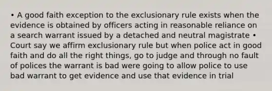 • A good faith exception to the exclusionary rule exists when the evidence is obtained by officers acting in reasonable reliance on a search warrant issued by a detached and neutral magistrate • Court say we affirm exclusionary rule but when police act in good faith and do all the right things, go to judge and through no fault of polices the warrant is bad were going to allow police to use bad warrant to get evidence and use that evidence in trial