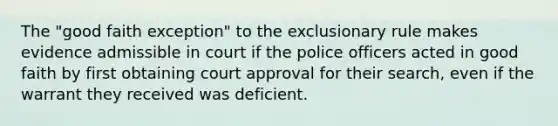 The "good faith exception" to the exclusionary rule makes evidence admissible in court if the police officers acted in good faith by first obtaining court approval for their search, even if the warrant they received was deficient.