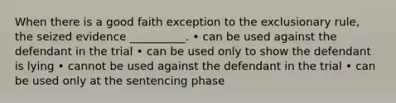 When there is a good faith exception to the exclusionary rule, the seized evidence __________. • can be used against the defendant in the trial • can be used only to show the defendant is lying • cannot be used against the defendant in the trial • can be used only at the sentencing phase