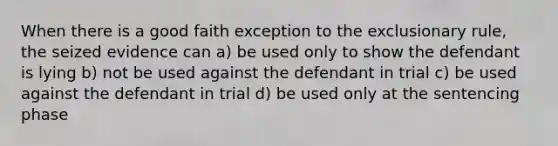 When there is a good faith exception to the exclusionary rule, the seized evidence can a) be used only to show the defendant is lying b) not be used against the defendant in trial c) be used against the defendant in trial d) be used only at the sentencing phase