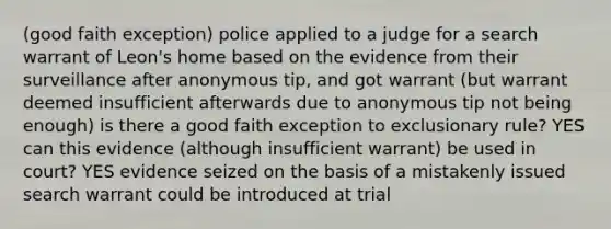 (good faith exception) police applied to a judge for a search warrant of Leon's home based on the evidence from their surveillance after anonymous tip, and got warrant (but warrant deemed insufficient afterwards due to anonymous tip not being enough) is there a good faith exception to exclusionary rule? YES can this evidence (although insufficient warrant) be used in court? YES evidence seized on the basis of a mistakenly issued search warrant could be introduced at trial