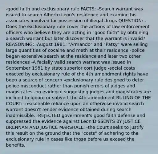 -good faith and exclusionary rule FACTS: -Search warrant was issued to search Alberto Leon's residence and examine his associates involved for possession of illegal drugs QUESTION: -Does the exclusionary rule cover the actions of law enforcement officers who believe they are acting in "good faith" by obtaining a search warrant but later discover that the warrant is invalid? REASONING: -August 1981: "Armando" and "Patsy" were selling large quantities of cocaine and meth at their residence -police began extensive search at the residence and later two other residences -A facially valid search warrant was issued in September 1981 by state superior cort judge -social costs exacted by exclusionary rule of the 4th amendment rights have been a source of concern -exclusionary rule designed to deter police misconduct rather than punish errors of judges and magistrates -no evidence suggesting judges and magistrates are inclined to ignore or subvert the 4th amendment RULING OF THE COURT: -reasonable reliance upon an otherwise invalid search warrant doesn't render evidence obtained during search inadmissible. -REJECTED government's good faith defense and suppressed the evidence against Leon DISSENTS BY JUSTICE BRENNAN AND JUSTICE MARSHALL: -the Court seeks to justify this result on the ground that the "costs" of adhering to the exclusionary rule in cases like those before us exceed the benefits.