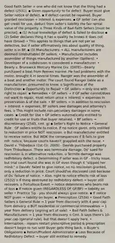 Good Faith Seller = one who did not know that the thing had a defect (2531). ▪ Given opportunity to fix defect. Buyer must give Seller notice of defect. ▪ If defect cannot be repaired, Buyer granted rescission + interest & expenses. ▪ GF seller can also get credit for use, deduct from seller's liability the fair rental value of the property. o Three Kinds of Bad Faith Sellers [must be precise]: ▪ (1) Actual knowledge of defect & failed to disclose ▪ (2) Seller declares thing it has a quality he knows it does not have (broad) • This applies to things that are not per se defective, but if seller affirmatively lies about quality of thing, seller is in BF. ▪ (3) Manufacturers → ALL manufacturers are deemed (irrebuttable) BF sellers. • Manufacturer includes assembler of things manufactured by another (Spillers). • Developer of a subdivision is considered a manufacturer. • Bearly v. Brunswick Mercury Marine Div. (DATE)—Bearly purchased a boat from Reeves marine. He had problems with the motor, brought it in several times. Ranger was the assembler of a boat and another motor. The court found Ranger liable as a manufacturer, presumed to know. o Significance of the Distinction ▪ Opportunity to Repair • GF sellers → only one with right to repair. ▪ Remedies • GF sellers → if GF seller cannot/does not want to repair, must return price + interest + expenses in preservation & of the sale. • BF sellers → in addition to rescission + interest + expenses, BF sellers owe damages and attorney's fees. o This might include non-pecuniary damages in some cases. ▪ Credit for Use • GF sellers automatically entitled to credit for use or fruits that buyer retained. • BF sellers → discretionary (2545, cmt. g) ▪ Seller's Right to Notice • General Rule - GF sellers entitle to notice. If no notice given, only entitled to reduction in price NOT rescission. o But manufacturer entitled to receive notice. But WDK the consequences if B fails to give mfr. notice, because courts haven't grappled with the issue. • David v. Thibodaux (1st Cir. 2005) - Davids purchased property from Thibodeaux. There was terminate damage. Ds' sued for rescission & in alternative reduction. o Termite damage was redhibitory defect. o Determining if seller was in GF - tricky issue, but trial court found she was in GF even though it "slipped her mind." o Davids' failed to give notice, so no rescission granted, only a reduction in price. Court should've discussed cost because of Ds' failure of notice. • Also, right to notice effects risk of loss (2532) o If thing destroyed by redhibitory defect → buyer still recovers. o Fortuitous Event → notice determines who bears risk of loss ▪ If notice given (REGARDLESS OF GF/BF) → liability on seller • Practice Tip - you should always give notice. ▪ If notice NOT given → liability on buyer. ▪ Prescription (2534) • Good Faith Sellers o General Rule → 1 year from discovery with 4 year cap from delivery. o BUT residential or commercial immovables → 1 year from delivery (signing act of sale). • Bad Faith Sellers & Manufacturers → 1 year from discovery. o Cmt. b says there's 10-year cap (general rule), but that doesn't apply here. • Interruption - repairs restart prescriptive period & prescription doesn't begin to run until Buyer gets thing back. o Buyer's Obligations ▪ Return/Prudent Administrator ▪ Loss Because of Redhibitory Defect → buyer still entitled to remedy.