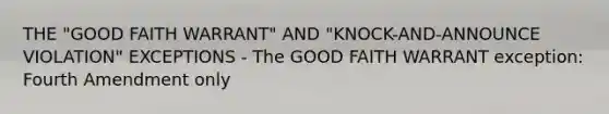 THE "GOOD FAITH WARRANT" AND "KNOCK-AND-ANNOUNCE VIOLATION" EXCEPTIONS - The GOOD FAITH WARRANT exception: Fourth Amendment only