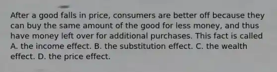 After a good falls in​ price, consumers are better off because they can buy the same amount of the good for less​ money, and thus have money left over for additional purchases. This fact is called A. the income effect. B. the substitution effect. C. the wealth effect. D. the price effect.