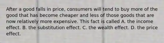 After a good falls in​ price, consumers will tend to buy more of the good that has become cheaper and less of those goods that are now relatively more expensive. This fact is called A. the income effect. B. the substitution effect. C. the wealth effect. D. the price effect.