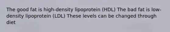 The good fat is high-density lipoprotein (HDL) The bad fat is low-density lipoprotein (LDL) These levels can be changed through diet