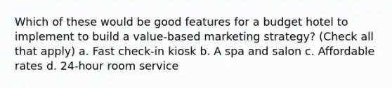 Which of these would be good features for a budget hotel to implement to build a value-based marketing strategy? (Check all that apply) a. Fast check-in kiosk b. A spa and salon c. Affordable rates d. 24-hour room service