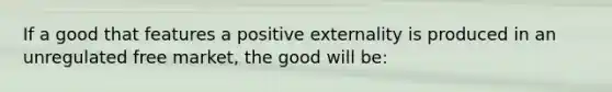 If a good that features a positive externality is produced in an unregulated free market, the good will be: