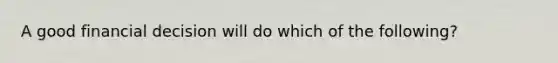 A good financial decision will do which of the following?