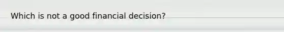 Which is not a good financial decision?