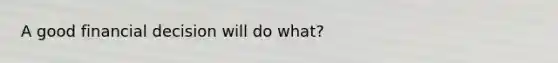 A good financial decision will do what?