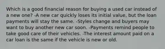 Which is a good financial reason for buying a used car instead of a new one? -A new car quickly loses its initial value, but the loan payments will stay the same. -Styles change and buyers may want to buy another new car soon. -Payments remind people to take good care of their vehicles. -The interest amount paid on a car loan is the same if the vehicle is new or old.