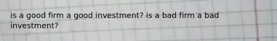 is a good firm a good investment? is a bad firm a bad investment?