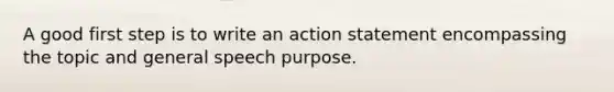 A good first step is to write an action statement encompassing the topic and general speech purpose.