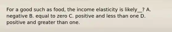 For a good such as food, the income elasticity is likely__? A. negative B. equal to zero C. positive and less than one D. positive and greater than one.