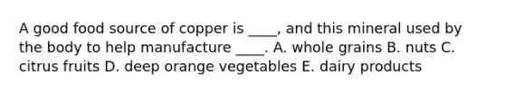 A good food source of copper is ____, and this mineral used by the body to help manufacture ____. A. whole grains B. nuts C. citrus fruits D. deep orange vegetables E. dairy products