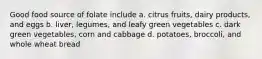 Good food source of folate include a. citrus fruits, dairy products, and eggs b. liver, legumes, and leafy green vegetables c. dark green vegetables, corn and cabbage d. potatoes, broccoli, and whole wheat bread