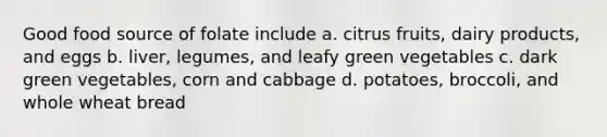 Good food source of folate include a. citrus fruits, dairy products, and eggs b. liver, legumes, and leafy green vegetables c. dark green vegetables, corn and cabbage d. potatoes, broccoli, and whole wheat bread