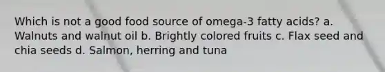 Which is not a good food source of omega-3 fatty acids? a. Walnuts and walnut oil b. Brightly colored fruits c. Flax seed and chia seeds d. Salmon, herring and tuna