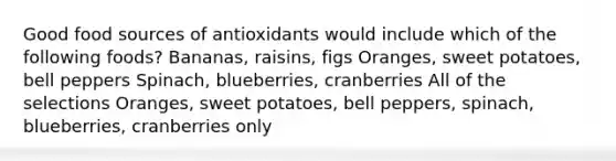 Good food sources of antioxidants would include which of the following foods? Bananas, raisins, figs Oranges, sweet potatoes, bell peppers Spinach, blueberries, cranberries All of the selections Oranges, sweet potatoes, bell peppers, spinach, blueberries, cranberries only