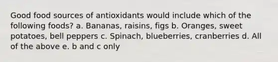 Good food sources of antioxidants would include which of the following foods? a. Bananas, raisins, figs b. Oranges, sweet potatoes, bell peppers c. Spinach, blueberries, cranberries d. All of the above e. b and c only