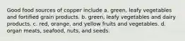 Good food sources of copper include a. green, leafy vegetables and fortified grain products. b. green, leafy vegetables and dairy products. c. red, orange, and yellow fruits and vegetables. d. organ meats, seafood, nuts, and seeds.