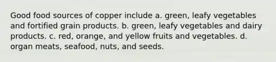 Good food sources of copper include a. green, leafy vegetables and fortified grain products. b. green, leafy vegetables and dairy products. c. red, orange, and yellow fruits and vegetables. d. organ meats, seafood, nuts, and seeds.