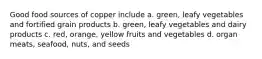 Good food sources of copper include a. green, leafy vegetables and fortified grain products b. green, leafy vegetables and dairy products c. red, orange, yellow fruits and vegetables d. organ meats, seafood, nuts, and seeds