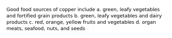 Good food sources of copper include a. green, leafy vegetables and fortified grain products b. green, leafy vegetables and dairy products c. red, orange, yellow fruits and vegetables d. organ meats, seafood, nuts, and seeds